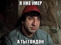 я уже умер а ты гондон