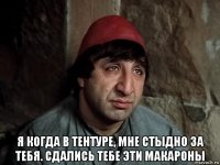  я когда в тентуре, мне стыдно за тебя. сдались тебе эти макароны