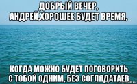 добрый вечер, андрей,хорошее будет время, когда можно будет поговорить с тобой одним, без соглядатаев