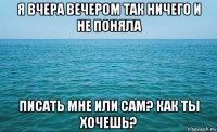 я вчера вечером так ничего и не поняла писать мне или сам? как ты хочешь?