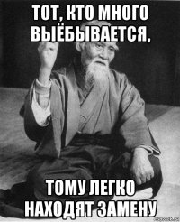 тот, кто много выёбывается, тому легко находят замену