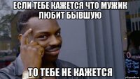 если тебе кажется что мужик любит бывшую то тебе не кажется