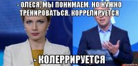 - олеся, мы понимаем. но нужно тренироваться. коррелируется - колеррируется