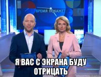  я вас с экрана буду отрицать