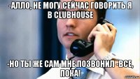 -алло, не могу сейчас говорить я в clubhouse -но ты же сам мне позвонил -все, пока!