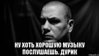  ну хоть хорошую музыку послушаешь. дурик
