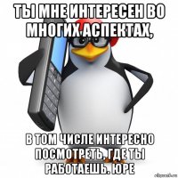 ты мне интересен во многих аспектах, в том числе интересно посмотреть, где ты работаешь. юре