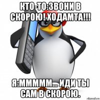 кто-то:звони в скорою! ходамта!!! я:ммммм... иди ты сам в скорою.