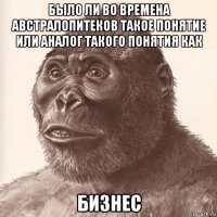 было ли во времена австралопитеков такое понятие или аналог такого понятия как бизнес