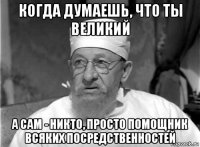 когда думаешь, что ты великий а сам - никто, просто помощник всяких посредственностей