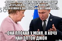 - володя. левая рука ужасная! надо лучше работать над левой рукой, володя. левой рукой нужно в два раза больше гамм играть - она плохая у меня. я хочу как элтон джон