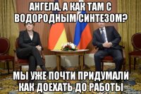 ангела, а как там с водородным синтезом? мы уже почти придумали как доехать до работы