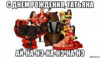 с днем рождения, татьяна ай-на-нэ-на-нэ-на-нэ