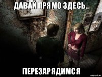 давай прямо здесь.. перезарядимся