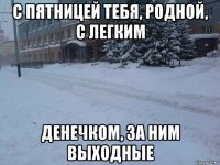 с пятницей тебя, родной, с легким денечком, за ним выходные