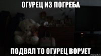 огурец из погреба подвал то огурец ворует