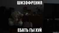 шизофрения ебать гы хуй