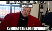 лысая башка дай кусочек пирожка хуешка тебе от горшка