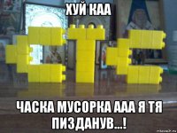 хуй каа часка мусорка ааа я тя пизданув...!