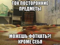 ток посторонние предметы можешь фоткать?! кроме себя