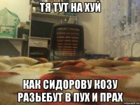 тя тут на хуй как сидорову козу разьебут в пух и прах