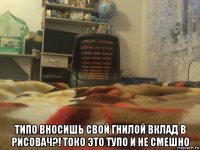  типо вносишь свой гнилой вклад в рисовач?! токо это тупо и не смешно