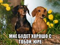  мне будет хорошо с тобой. юре
