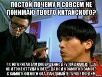 постой почему я совсем не понимаю твоего китайского? я с юга китая там совершенно другой диалект,- да он я тоже от туда с юга..,- да но я с самого с самого с самого южного юга..лан давайте лучше поедим