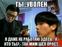 ты..уволен я даже не работаю здесь,- а кто ты?,- так мим шёл прост