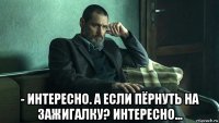  - интересно. а если пёрнуть на зажигалку? интересно...