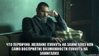  что первично. желание пукнуть на зажигалку или само восприятие возможности пукнуть на зажигалку.