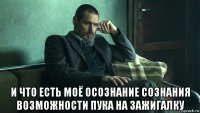  и что есть моё осознание сознания возможности пука на зажигалку