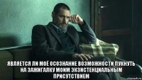  является ли моё осознание возможности пукнуть на зажигалку моим экзистенциальным присутствием