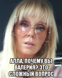  алла, почему вы валерия? это сложный вопрос