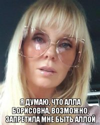  я думаю, что алла борисовна, возможно, запретила мне быть аллой