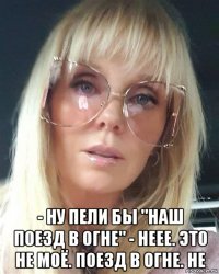  - ну пели бы "наш поезд в огне" - неее. это не моё. поезд в огне. не
