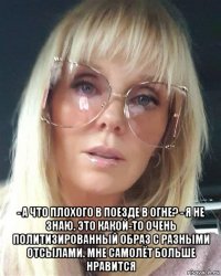  - а что плохого в поезде в огне? - я не знаю. это какой-то очень политизированный образ с разными отсылами. мне самолёт больше нравится