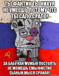 ты фантик ты нихуя не умеешь потому что ты сало срало! за бабу как мужык постоять не можешь смыфистик ёбаный,мыся сраная!