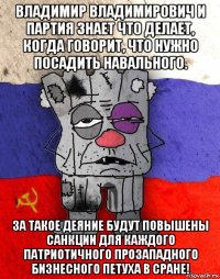 владимир владимирович и партия знает что делает, когда говорит, что нужно посадить навального. за такое деяние будут повышены санкции для каждого патриотичного прозападного бизнесного петуха в сране!