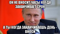 он не вносит часы когда заканчивает срок а ты когда заканчиваешь день - вноси