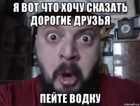 я вот что хочу сказать дорогие друзья пейте водку