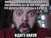 жила была одна девочка и вдруг она накакала псу на лоб случайно что делать спросите вы а я отвечу идите нахуй