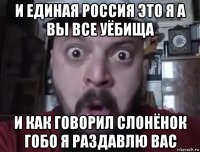 и единая россия это я а вы все уёбища и как говорил слонёнок гобо я раздавлю вас