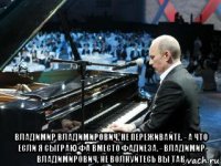  владимир владимирович, не переживайте. - а что если я сыграю фа вместо фадиеза. - владимир владимирович, не волнуйтесь вы так