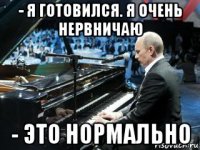 - я готовился. я очень нервничаю - это нормально