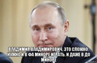 владимир владимирович, это сложно. нужно и в фа миноре играть. и даже в до миноре