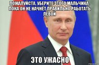 пожалуйста, уберите этого мальчика. пока он не начнёт правильно работать левой это ужасно