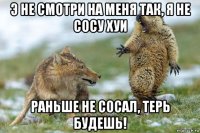 э не смотри на меня так, я не сосу хуи раньше не сосал, терь будешь!