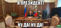 я президент! ну да! ну да!