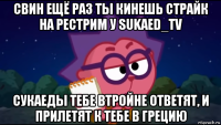 свин ещё раз ты кинешь страйк на рестрим у sukaed_tv сукаеды тебе втройне ответят, и прилетят к тебе в грецию